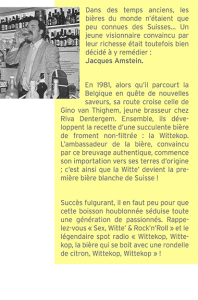 Dans des temps anciens, les bières du monde n’étaient que peu connues des Suisses... Un jeune visionnaire convaincu par leur richesse était toutefois bien décidé à y remédier : Jacques Amstein. En 1981, alors qu’il parcourt la Belgique en quête de nouvelles saveurs, sa route croise celle de Gino van Thighem, jeune brasseur chez Riva Dentergem. Ensemble, ils déve- loppent la recette d’une succulente bière de froment non-filtrée : la Wittekop. L’ambassadeur de la bière, convaincu par ce breuvage authentique, commence son importation vers ses terres d’origine ; c’est ainsi que la Witte’ devient la première bière blanche de Suisse ! Succès fulgurant, il en faut peu pour que cette boisson houblonnée séduise toute une génération de passionnés. Rappelez-vous « Sex, Witte’ & Rock’n’Roll » et le légendaire spot radio « Wittekop, Wittekop, la bière qui se boit avec une rondelle de citron, Wittekop, Wittekop » !