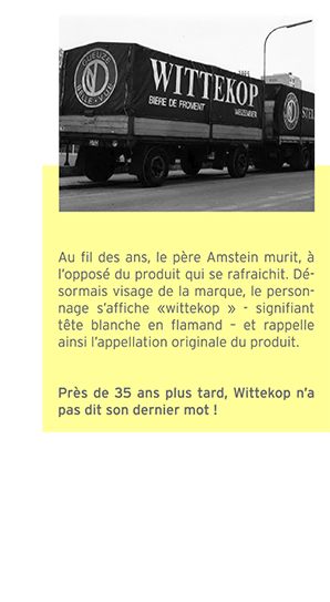 Au fil des ans, le père Amstein murit, à l’opposé du produit qui se rafraichit. Désormais visage de la marque, le personnage s’affiche «wittekop » signifiant tête blanche en flamand – et rappelle ainsi l’appellation originale du produit. Près de 35 ans plus tard, la Witte’ n’a pas dit son dernier mot !